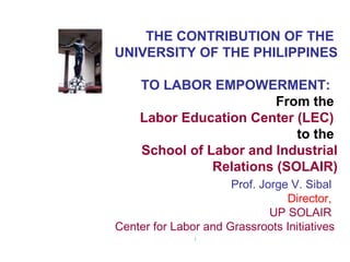 THE CONTRIBUTION OF THE
UNIVERSITY OF THE PHILIPPINES
TO LABOR EMPOWERMENT:
From the
Labor Education Center (LEC)
to the
School of Labor and Industrial
Relations (SOLAIR)
Prof. Jorge V. Sibal
Director,
UP SOLAIR
Center for Labor and Grassroots Initiatives
[
 