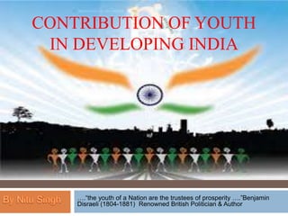 CONTRIBUTION OF YOUTH
IN DEVELOPING INDIA
….“the youth of a Nation are the trustees of prosperity ….”Benjamin
Disraeli (1804-1881) Renowned British Politician & Author
 