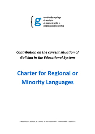 Contribution on the current situation of
  Galician in the Educational System



Charter for Regional or
 Minority Languages




  Coordinadora Galega de Equipos de Normalización e Dinamización Lingüística
 