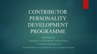 CONTRIBUTOR 
PERSONALITY 
DEVELOPMENT 
PROGRAMME 
PREPARED BY 
MADHAV C. KATHAROTIA (110210125041) 
7TH PRODUCTION (2014-15) 
GOVERNMENT ENGINEERING COLLEGE BHAVNAGAR 
 