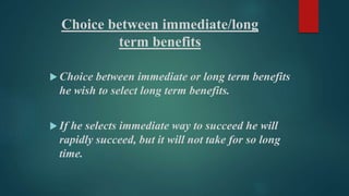 Choice between immediate/long 
term benefits 
 Choice between immediate or long term benefits 
he wish to select long term benefits. 
 If he selects immediate way to succeed he will 
rapidly succeed, but it will not take for so long 
time. 
 