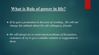 What is Role of power in life? 
 If he gets a promotion in his area of working , He will not 
change his attitude about his old colleagues, friends. 
 He will always try to understand problems of his juniors, 
customers & try to get a suitable solution or suggestion to 
them. 
 