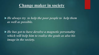 Change maker in society 
He always try to help the poor people to help them 
as well as possible. 
He has got to have devolve a magnetic personality 
which will help him to realize the goals as also his 
image in the society. 
 