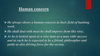 Human concern 
He always shows a human concern in their field of banking 
work. 
He shall deal with meet he shall impress them like wise. 
 As he is looked upon as a wise man as a man with success 
and as such he is expected to be a friend, philosopher and 
guide as also driving force for the society. 
 
