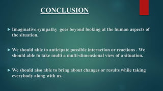 CONCLUSION 
 Imaginative sympathy goes beyond looking at the human aspects of 
the situation. 
 We should able to anticipate possible interaction or reactions . We 
should able to take multi a multi-dimensional view of a situation. 
 We should also able to bring about changes or results while taking 
everybody along with us. 
 