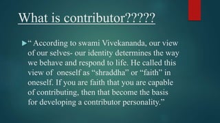What is contributor????? 
“ According to swami Vivekananda, our view 
of our selves- our identity determines the way 
we behave and respond to life. He called this 
view of oneself as “shraddha” or “faith” in 
oneself. If you are faith that you are capable 
of contributing, then that become the basis 
for developing a contributor personality.” 
 