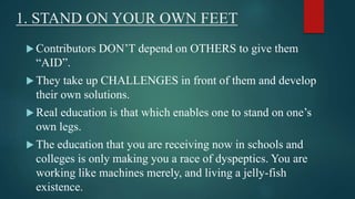 1. STAND ON YOUR OWN FEET 
 Contributors DON’T depend on OTHERS to give them 
“AID”. 
 They take up CHALLENGES in front of them and develop 
their own solutions. 
 Real education is that which enables one to stand on one’s 
own legs. 
 The education that you are receiving now in schools and 
colleges is only making you a race of dyspeptics. You are 
working like machines merely, and living a jelly-fish 
existence. 
 