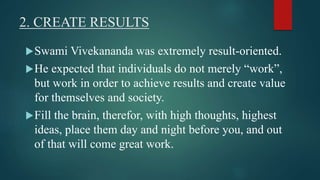 2. CREATE RESULTS 
Swami Vivekananda was extremely result-oriented. 
He expected that individuals do not merely “work”, 
but work in order to achieve results and create value 
for themselves and society. 
Fill the brain, therefor, with high thoughts, highest 
ideas, place them day and night before you, and out 
of that will come great work. 
 