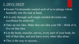 3. DIVE DEEP 
Swami Vivekananda wanted each of us to plunge whole 
heartedly into the task at hand. 
It is only through such single-minded devotion can 
excellence be achieved. 
Take up one idea. Make that one idea your life – think of it, 
live on that idea. 
Let the brain, muscles, nerves, every part of your body, be 
full of that idea, and just leave every other idea alone. 
This is the way to success… 
 