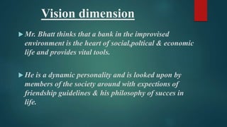 Vision dimension 
Mr. Bhatt thinks that a bank in the improvised 
environment is the heart of social,poltical & economic 
life and provides vital tools. 
 He is a dynamic personality and is looked upon by 
members of the society around with expections of 
friendship guidelines & his philosophy of succes in 
life. 
 