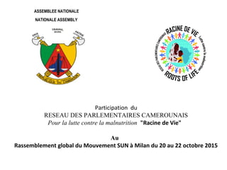 Participation du
RESEAU DES PARLEMENTAIRES CAMEROUNAIS
Pour la lutte contre la malnutrition "Racine de Vie"
Au
Rassemblement global du Mouvement SUN à Milan du 20 au 22 octobre 2015
ASSEMBLEE NATIONALE
NATIONALE ASSEMBLY
 
