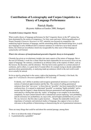 Contributions of Lexicography and Corpus Linguistics to a
              Theory of Language Performance
                                        Patrick Hanks
                       (Keynote Address at Euralex 2000, Stuttgart)

Twentieth-Century Linguistic Theory

What would a theory of language performance be like? Linguistic theory in the 20th century has
been dominated by the notion of competence. For forty years and more, following publication of
Noam Chomsky's Syntactic Structures in 1957, attention was focused on competence: the
underlying logical structure of language, and the astonishing ability that human beings have, to pick
up a language in early childhood and to construct sentences in it that have never been uttered
before, but which are nevertheless intuitively recognizable by other users of that language as
syntactically well formed.

What is the relevance of transformational-generative linguistic theory to lexicography?

Chomsky has given us revolutionary insights into many aspects of the nature of language. But at
the root of Chomsky’s work lies a claim which has been responsible for an excessive focus on one
aspect of language: the sentence, considered as an abstract entity at the expense of others, such as
the lexicon, the discourse, and the utterance. This has led in some quarters to a certain amount of
confusion, and in others, to a great deal of wasted effort, for example trying to decide undecidable
questions about grammaticality, or analysing made-up sentences which in the real world would
never actually be uttered.

So let us start by going back to the source, right at the beginning of Chomsky’s first book. On
pages 16-17 of Syntactic Structures (published in 1957) we read:

       Evidently, one’s ability to produce and recognize grammatical utterances is not based on
       notions of statistical approximation and the like. The custom of calling grammatical
       sentences those that “can occur,” or those that are “possible”, has been responsible for some
       confusion here. It is natural to understand “possible” as meaning “highly probable” and to
       assume that the linguist’s sharp distinction between grammatical and ungrammatical is
       motivated by a feeling that since the ‘reality’ of language is too complex to be described
       completely, he must content himself with a schematized version replacing “zero probability,
       and all extremely low probabilities, by impossible, and all higher probabilities by possible.”
       We see, however, that this idea is quite incorrect…. Despite the undeniable interest and
       importance of semantic and statistical studies of language, they appear to have no direct
       relevance to the problem of determining or characterizing the set of grammatical utterances.


There are many things that could be said about this seminal passage, among them:

1. How to set about the study of language?
2. Is grammaticality a gradable?
 