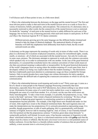4                                                                                                       4




I will discuss each of these points in turn, in a little more detail.

1. What is the relationship between the dictionary on the page and the mental lexicon? The first and
most obvious point to make is that each term in the mental lexicon serves as a node or focus for a
variety of memories, beliefs, perceptions, and conceptions. The connectivity of a dictionary entry is
necessarily restricted to other words, but the connectivity of the mental lexicon is not so restricted.
No doubt the “meaning” of each term in the mental lexicon is subtly different for each user of the
language, but we have no way of knowing precisely what each term means to each person. In Word
and Object the American logician W.V.O. Quine comments:

        Different persons growing up in the same language are like different bushes trimmed and
        trained to take the shape of identical elephants. The anatomical details of twigs and
        branches will fulfil the elephantine form differently from bush to bush, but the overall
        outward results are alike.

A dictionary on the page represents the meaning of words only in terms of other words. There is no
place in a dictionary for evocations of physical sensations, no place for remembered sights, sounds,
smells, or emotions - all of which are associated with the mental lexicon - but only for words and,
in some cases, pictures. The dictionary attempts to represent in words only the common convention
which speakers rely on in order to communicate with one another. In the case of the great historical
dictionaries, it is assumed that everybody knows the common convention of what words mean (or
else that conventional meaning is unknowable or inexpressible). So the great historical dictionaries
of the world’s languages focus on saying where the modern meaning of a word came from, how it
developed, without ever being very explicit about what the modern meaning is. The dictionaries
that have traditionally paid most attention to contemporary usage are those compiled for foreign
learners. Only in recent decades have some larger one-volume dictionaries for native speakers
started to attempt the difficult task of capturing the evanescent conventions on which we all rely for
communication.

2. What is the relationship between word meaning and words in use? Thirty years ago, it came as a
bit of a shock to some people in the Natural Language Processing community that most
dictionaries, especially those first used in NLP laboratories, have almost nothing to say about words
in use. Dictionaries list many sense of a word, but rarely explain how a user is supposed to
distinguish one sense of a word from another. It is, of course, not the case that word senses are
freely interchangeable. To take a time-worn example, it is possible, but preposterous, to say, “John
swam to the bank” and mean “John visited a financial institution by swimming.” We have all got
into the habit of deploying great ingenuity in constructing scenarios in which preposterous
interpretations become plausible - for example, if the High Street were flooded and under six feet
of water, John might have swum to the (financial institution) bank. But such ingenuity does not
make the interpretation any less preposterous if it is seriously presented as representing usage. It is
possible, though preposterous, to talk of snails galloping: this is a grammatically well-formed
sentence of English, however odd its meaning might be. And, of course, it was Chomsky himself
who first pointed out that the preposterous sentence “Colorless green ideas sleep furiously” is
syntactically perfectly well formed. In recent years, it has become customary in linguistics to talk
about ‘selectional restrictions’, e.g. there is a selectional restriction on the verb gallop such that the
subject must be a horse or inflation. But the term selectional restriction is a rich potential source of
further confusion. Given that there is a literally infinite number of sentences that are possible but
unlikely, a more accurate term is selectional preferences.
 