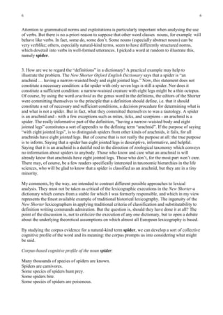 6                                                                                                        6


Attention to grammatical norms and exploitations is particularly important when analysing the use
of verbs. But there is no a-priori reason to suppose that other word classes nouns, for example will
behave like verbs. In fact, some do, some don’t. Some nouns (especially abstract nouns) can be
very verblike; others, especially natural-kind terms, seem to have differently structured norms,
which dovetail into verbs in well-formed utterances. I picked a word at random to illustrate this,
namely spider.


3. How are we to regard the “definitions” in a dictionary? A practical example may help to
illustrate the problem. The New Shorter Oxford English Dictionary says that a spider is “an
arachnid … having a narrow-waisted body and eight jointed legs.” Now, this statement does not
constitute a necessary condition: a fat spider with only seven legs is still a spider. Nor does it
constitute a sufficient condition: a narrow-waisted creature with eight legs might be a thin octopus.
Of course, by using the word arachnid as the genus word in the definiens, the editors of the Shorter
were committing themselves to the principle that a definition should define, i.e. that it should
constitute a set of necessary and sufficient conditions, a decision procedure for determining what is
and what is not a spider. But in fact, what they committed themselves to was a tautology. A spider
is an arachnid and - with a few exceptions such as mites, ticks, and scorpions - an arachnid is a
spider. The really informative part of the definition, “having a narrow-waisted body and eight
jointed legs” constitutes a sort of appendix to the defining term “arachnid”. If the purpose of saying
“with eight jointed legs”, is to distinguish spiders from other kinds of arachnids, it fails, for all
arachnids have eight jointed legs. But of course that is not really the purpose at all: the true purpose
is to inform. Saying that a spider has eight jointed legs is descriptive, informative, and helpful.
Saying that it is an arachnid is a dutiful nod in the direction of zoological taxonomy which conveys
no information about spiders to anybody. Those who know and care what an arachnid is will
already know that arachnids have eight jointed legs. Those who don’t, for the most part won’t care.
There may, of course, be a few readers specifically interested in taxonomic hierarchies in the life
sciences, who will be glad to know that a spider is classified as an arachnid, but they are in a tiny
minority.

My comments, by the way, are intended to contrast different possible approaches to lexical
analysis. They must not be taken as critical of the lexicographic executions in the New Shorter-a
dictionary which comes from a stable for which I was formerly responsible, and which in my view
represents the finest available example of traditional historical lexicography. The ingenuity of the
New Shorter lexicographers in applying traditional criteria of classification and substitutability to
definition writing commands admiration. But the question is, should they have done it at all? The
point of the discussion is, not to criticize the execution of any one dictionary, but to open a debate
about the underlying theoretical assumptions on which almost all European lexicography is based.

By studying the corpus evidence for a natural-kind term spider, we can develop a sort of collective
cognitive profile of the word and its meaning: the corpus prompts us into considering what might
be said.

Corpus-based cognitive profile of the noun spider:

Many thousands of species of spiders are known.
Spiders are carnivores.
Some species of spiders hunt prey.
Some spiders bite.
Some species of spiders are poisonous.
 