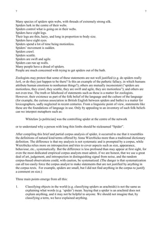 7                                                                                                     7


Many species of spiders spin webs, with threads of extremely strong silk.
Spiders lurk in the centre of their webs.
Spiders control what is going on in their webs.
Spiders have eight legs.
Their legs are thin, hairy, and long in proportion to body size.
Spiders have eight eyes.
Spiders spend a lot of time being motionless.
Spiders’ movement is sudden.
Spiders crawl.
Spiders scuttle.
Spiders are swift and agile.
Spiders can run up walls.
Many people have a dread of spiders.
People are much concerned with trying to get spiders out of the bath.

Zoologists may protest that some of these statements are not well justified (e.g. do spiders really
lurk, or do they just happen to be there? Is this an example of the pathetic fallacy, in which humans
attribute human emotions to nonhuman things?); others are mutually inconsistent (“spiders are
motionless, they crawl, they scuttle, they are swift and agile, they are motionless”); and others are
not even true. The truth or falsehood of statements such as these is a matter for zoologists.
However, their existence as part of the folk belief of the language and the culture of the language
(for example, the curious association in British English between spiders and baths) is a matter for
lexicographers, sadly neglected in recent centuries. From a linguistic point of view, statements like
these are the foundations of language in use. Only by appealing to an inventory of such folk beliefs
can we interpret metaphors such as:

       Whitelaw [a politician] was the controlling spider at the centre of the network

or to understand why a person with long thin limbs should be nicknamed “Spider”.

After compiling this brief and partial corpus analysis of spider, it occurred to me that it resembles
the definitions of natural kind terms offered by Anna Wierzbicka more than a traditional dictionary
definition. The difference is that my analysis is not systematic and is prompted by a corpus, while
Wierzbicka relies more on introspection and tries to cover aspects such as size, appearance,
behaviour, etc., systematically. But the difference is less profound than may appear at first sight, for
even the most dedicated empirical corpus analysts must admit, if we are honest, that we use a great
deal of art, judgement, and introspection in distinguishing signal from noise, and the random
corpus-based observations could, with caution, be systematized. (The danger is that systematization
can all too easily force the corpus analyst to make statements that are not justified by anything in
the corpus texts. For example, spiders are small, but I did not find anything in the corpus to justify
a comment on size.)

Three main points emerge from all this:

1.     Classifying objects in the world (e.g. classifying spiders as arachnids) is not the same as
       explaining what words (e.g. ‘spider’) mean. Saying that a spider is an arachnid does not
       explain anything, and it may not be helpful to anyone. We should not imagine that, by
       classifying a term, we have explained anything.
 
