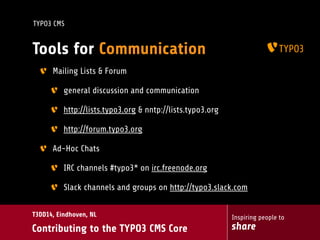 Inspiring people to
share
T3DD14, Eindhoven, NL
Contributing to the TYPO3 CMS Core
TYPO3 CMS
Tools for Communication
Mailing Lists & Forum
general discussion and communication
http://lists.typo3.org & nntp://lists.typo3.org
http://forum.typo3.org
Ad-Hoc Chats
IRC channels #typo3* on irc.freenode.org
Slack channels and groups on http://typo3.slack.com
 