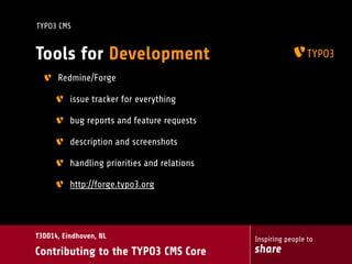 Inspiring people to
share
T3DD14, Eindhoven, NL
Contributing to the TYPO3 CMS Core
TYPO3 CMS
Tools for Development
Redmine/Forge
issue tracker for everything
bug reports and feature requests
description and screenshots
handling priorities and relations
http://forge.typo3.org
 