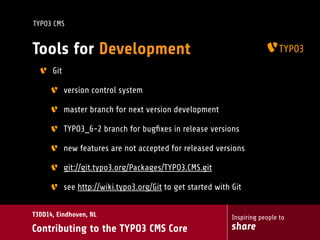 Inspiring people to
share
T3DD14, Eindhoven, NL
Contributing to the TYPO3 CMS Core
TYPO3 CMS
Tools for Development
Git
version control system
master branch for next version development
TYPO3_6-2 branch for bugﬁxes in release versions
new features are not accepted for released versions
git://git.typo3.org/Packages/TYPO3.CMS.git
see http://wiki.typo3.org/Git to get started with Git
 