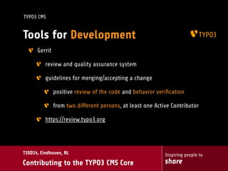 Inspiring people to
share
T3DD14, Eindhoven, NL
Contributing to the TYPO3 CMS Core
TYPO3 CMS
Tools for Development
Gerrit
review and quality assurance system
guidelines for merging/accepting a change
positive review of the code and behavior veriﬁcation
from two different persons, at least one Active Contributor
https://review.typo3.org
 