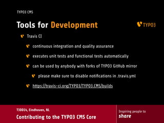 Inspiring people to
share
T3DD14, Eindhoven, NL
Contributing to the TYPO3 CMS Core
TYPO3 CMS
Tools for Development
Travis CI
continuous integration and quality assurance
executes unit tests and functional tests automatically
can be used by anybody with forks of TYPO3 GitHub mirror
please make sure to disable notiﬁcations in .travis.yml
https://travis-ci.org/TYPO3/TYPO3.CMS/builds
 