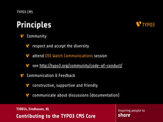 Inspiring people to
share
T3DD14, Eindhoven, NL
Contributing to the TYPO3 CMS Core
TYPO3 CMS
Principles
Community
respect and accept the diversity
attend OSS Watch Communications session
see http://typo3.org/community/code-of-conduct/
Communication & Feedback
constructive, supportive and friendly
communicate about discussions (documentation)
 