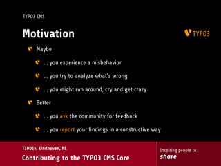 Inspiring people to
share
T3DD14, Eindhoven, NL
Contributing to the TYPO3 CMS Core
TYPO3 CMS
Motivation
Maybe
… you experience a misbehavior
… you try to analyze what’s wrong
… you might run around, cry and get crazy
Better
… you ask the community for feedback
… you report your ﬁndings in a constructive way
 