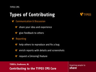 Inspiring people to
share
T3DD14, Eindhoven, NL
Contributing to the TYPO3 CMS Core
TYPO3 CMS
Types of Contributing
Communication & Discussion
share your idea and experience
give feedback to others
Reporting
help others to reproduce and ﬁx a bug
enrich reports with details and screenshots
request a (missing) feature
 