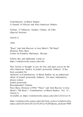 Contributions in Black Studies
A Journal of African and Afro-American Studies
Volume 12 Ethnicity, Gender, Culture, & Cuba
(Special Section)
Article 6
1994
"Race" and Anti-Racism in Jose Marti's "Mi Raza"
Dionisio Poey Baro
Centro de Estudios Martianos, Havana
Follow this and additional works at:
https://scholarworks.umass.edu/cibs
This Article is brought to you for free and open access by the
Afro-American Studies at [email protected] Amherst. It has
been accepted for
inclusion in Contributions in Black Studies by an authorized
editor of [email protected] Amherst. For more information,
please contact
[email protected]
Recommended Citation
Poey Baro, Dionisio (1994) ""Race" and Anti-Racism in Jose
Marti's "Mi Raza"," Contributions in Black Studies: Vol. 12 ,
Article 6.
Available at: https://scholarworks.umass.edu/cibs/vol12/iss1/6
https://scholarworks.umass.edu/cibs?utm_source=scholarworks.
umass.edu%2Fcibs%2Fvol12%2Fiss1%2F6&utm_medium=PDF
 