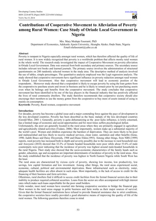 Developing Country Studies www.iiste.org
ISSN 2224-607X (Paper) ISSN 2225-0565 (Online)
Vol.4, No.15, 2014
53
Contributions of Cooperative Movement to Alleviation of Poverty
among Rural Women: Case Study of Oriade Local Government in
Nigeria
Mrs. Mary Modupe Fasoranti, PhD
Department of Economics, Adekunle Ajasin University, Akungba Akoko, Ondo State, Nigeria
Email:olafasoranti@yaho.co.uk
Abstract
Poverty is rampant in Nigeria especially amongst rural women, which has therefore affected the quality of life of
rural women. It is now widely recognized that poverty is a worldwide problem that affects mostly rural women
in the whole world. The research study investigated the impact of Cooperative Movement on poverty alleviation
in Oriade Local Government. Data was sourced from both secondary and primary sources. The secondary source
includes relevant text books and learned journals. The primary source involves the administration of structured
questionnaire on 200 randomly selected women in the study area. The descriptive method of analysis involved
the use of tables, simple percentages. The quantitative analysis employed was the Logit regression analysis. The
study showed that cooperative movements have significant influence on poverty reduction amongst rural women
in Oriade Local Government. Also that cooperative movement will lead to economic position of the
respondents. . Moreover study showed that a respondent is likely to escape poverty by using the loan gotten from
the cooperative to purchase assets and invest in business and he is likely to remain poor by not purchasing assets
even when he belongs and benefits from the cooperative movement. The study concludes that cooperative
movement has been identified to be one of the key players in the financial industry that has positively affected
the lives of rural community dwellers. The study therefore recommends that cooperative society should also
encourage their members to use the money gotten from the cooperative to buy more of assets instead of using in
mainly on consumption.
Keywords: Poverty, Rural women, cooperative movement
Introduction:
For decades, poverty has become a global issue and a major contending force against the pace of development in
the less developed countries. Poverty has been described as the basic malady of the less developed countries
(Gerald Mier, 2001 ). Generally, poverty is quite dehumanizing as the poor lacks influence, is lowly esteemed,
has a limited range of economic and social opportunities and for most times suffers psychological defeat.
Unfortunately, the poor are generally located in the rural areas where they are primarily engaged in agriculture
and agriculturally related activities (Todaro, 2006). Most importantly, women make up a substantial majority of
the world’s poor. Women and children experience the harshest of deprivation. They are more likely to be poor
and malnourished and less likely to receive medical services, clean water, sanitation and other benefits (Irene,
1990; Judith Bruce and Daisy Dwyerreds, 1988 and Diane Eldon,1993). Among other things, from NBS (1999)
reports, rural poverty has increased both in depth and severity possibly due to the increase in rural household size
and Awoyemi (2010) showed that 32.2% of female headed households were poor while about 53.6% of male
counterparts were poor indicating that the incidence of poverty was highest around male-headed households in
the rural Nigeria. Their study also showed that the socio-economic characteristics of the family heads such as
gender, education, age and occupation are important determinants of incidence of poverty in the rural areas. Also
the study established that the incidence of poverty was highest in North Eastern Nigeria while South West has
the least.
The rural areas are characterized by vicious cycle of poverty, showing low income, low productivity, low
savings, low capital formation and low investment. Among other things, the rural areas experienced social,
economic, cultural, political and environmental deprivation. Basic infrastructural such as electricity, water,
adequate health facilities are often absent in such areas. Most importantly, is the lack of access to credit for the
financing of their business and form activities.
Oftentimes, rural dwellers find it difficult to access credit facilities from the formal financial sectors due to their
inability to produce required collateral securities. Loans from the sector are often accompanied with high interest
rates which make such loans unprofitable for the poor small holders.
Little wonder, most rural women have resorted into farming cooperative societies to bridge the financial gap.
Most women in the rural areas engage in petite business and farm works as their major sources of survival.
Given that the formal financial institutions have refused to provide financial assistance due to strict conditions,
the cooperative societies have readily provided a good alternative means of improving the quality of life of the
rural women. The following questions therefore come to mind
 