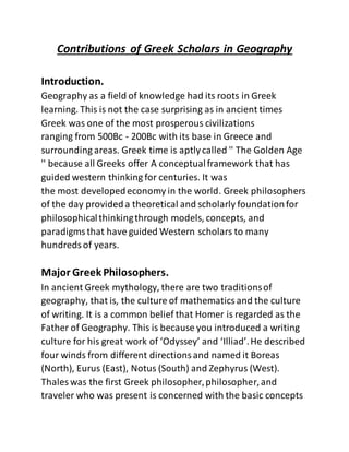 Contributions of Greek Scholars in Geography
Introduction.
Geography as a field of knowledge had its roots in Greek
learning. This is not the case surprising as in ancient times
Greek was one of the most prosperous civilizations
ranging from 500Bc - 200Bc with its base in Greece and
surrounding areas. Greek time is aptlycalled '' The Golden Age
'' because all Greeks offer A conceptualframework that has
guided western thinking for centuries. It was
the most developedeconomy in the world. Greek philosophers
of the day provideda theoretical and scholarly foundationfor
philosophicalthinkingthrough models, concepts, and
paradigmsthat have guided Western scholars to many
hundredsof years.
Major GreekPhilosophers.
In ancient Greek mythology, there are two traditionsof
geography, that is, the culture of mathematicsand the culture
of writing. It is a common belief that Homer is regarded as the
Father of Geography. This is because you introduced a writing
culture for his great work of ‘Odyssey’ and ‘Illiad’.He described
four winds from different directionsand named it Boreas
(North), Eurus (East), Notus (South) and Zephyrus (West).
Thales was the first Greek philosopher,philosopher,and
traveler who was present is concerned with the basic concepts
 