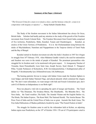 Summary of the Paper (Abstract)



“The Grossest Crime for a man is to remain a slave; and the heinous crime for a man is to
compromise with inequity or injustice”….. Netaji Subash Chandra Bose.



        The Study of the freedom movement in the Indian Subcontinent has always for focus,
British India. Scholars had hardly paid any attention to the study of the growth of the Freedom
movement from French Colonial Rule. The Freedom Movement from French India comprised
of five territories, Pondicherry, Mahe, Karaikal, Yanam and Chandernagore.          Karaikal, an
enclave of the Union Territory of Pondicherry. It is in the Cholamandalam lying between the
taluks of Mayiladuthurai, Nannilam and Nagapattinam in the Tanjavur district of Tamil Nadu
and the Bay of Bengal.

         Karaikal started its freedom movement not after the India’s freedom in 1947 for it began
its struggle from 16th February 1934, when Mahatma Gandhi visited it, the seed for nationalism
and freedom was sown in the minds of people of Karaikal. The prominent personalities who
struggled for its freedom need to be mentioned with great respect. S. Arangasamy Naickar of
Tirunalar, Karai Ponnuthambi, Leon Saint Jean, Joseph Xavery, Syed Ahmed, V. Thangavel
Pillai, Vyande Pazhanoor of Kottucherry, R.M. Govindasamichettiar, C.Kathaperumal pillai of
Ponpethi, V.Krishnamurthy Iyer, R.RamaSrinivasan, S.K.Subbarayan.

       The burning patriotic fervour to merge with Indian Union made the freedom fighters to
wear badges and hold Indian National Flags, and placed placards which contained the slogans
like “We don’t want referendum, we want merger with Indi and French Colonialism quit, don’t
curb Civil liberties as Independence is our Birth right”.

        Press too played a vital role in spreading the spirit of merger and freedom. The Tamil
dailies viz “The Dinamani, The Swadesa Mitran, The Dinathanthi, The Bharatha Devi, The
Nava India, the Tamil weeklies ,The Kalki, The Ananda Vikatan and the English Dailies viz,
The Hindu, The Indian Express, The Karai Mail, The National Herald, The Amrita Bazaar. The
Press Trust of India and the United Press of India was so great. Journals like Kudi Arasu, The
Free India Publications of Madras published a booklet by name “The French Pockets in India”.

       The struggle for freedom came to end by the referendum held at Kizhur, an adjoining
Indian region near Pondicherry on the 18th of October 1954. 170 out of 178 participants voted in
 