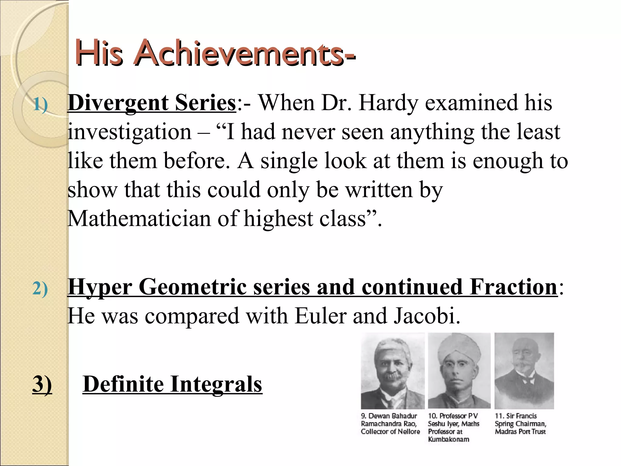 His Achievements-His Achievements-
1) Divergent Series:- When Dr. Hardy examined his
investigation – “I had never seen anything the least
like them before. A single look at them is enough to
show that this could only be written by
Mathematician of highest class”.
2) Hyper Geometric series and continued Fraction:
He was compared with Euler and Jacobi.
3) Definite Integrals
 