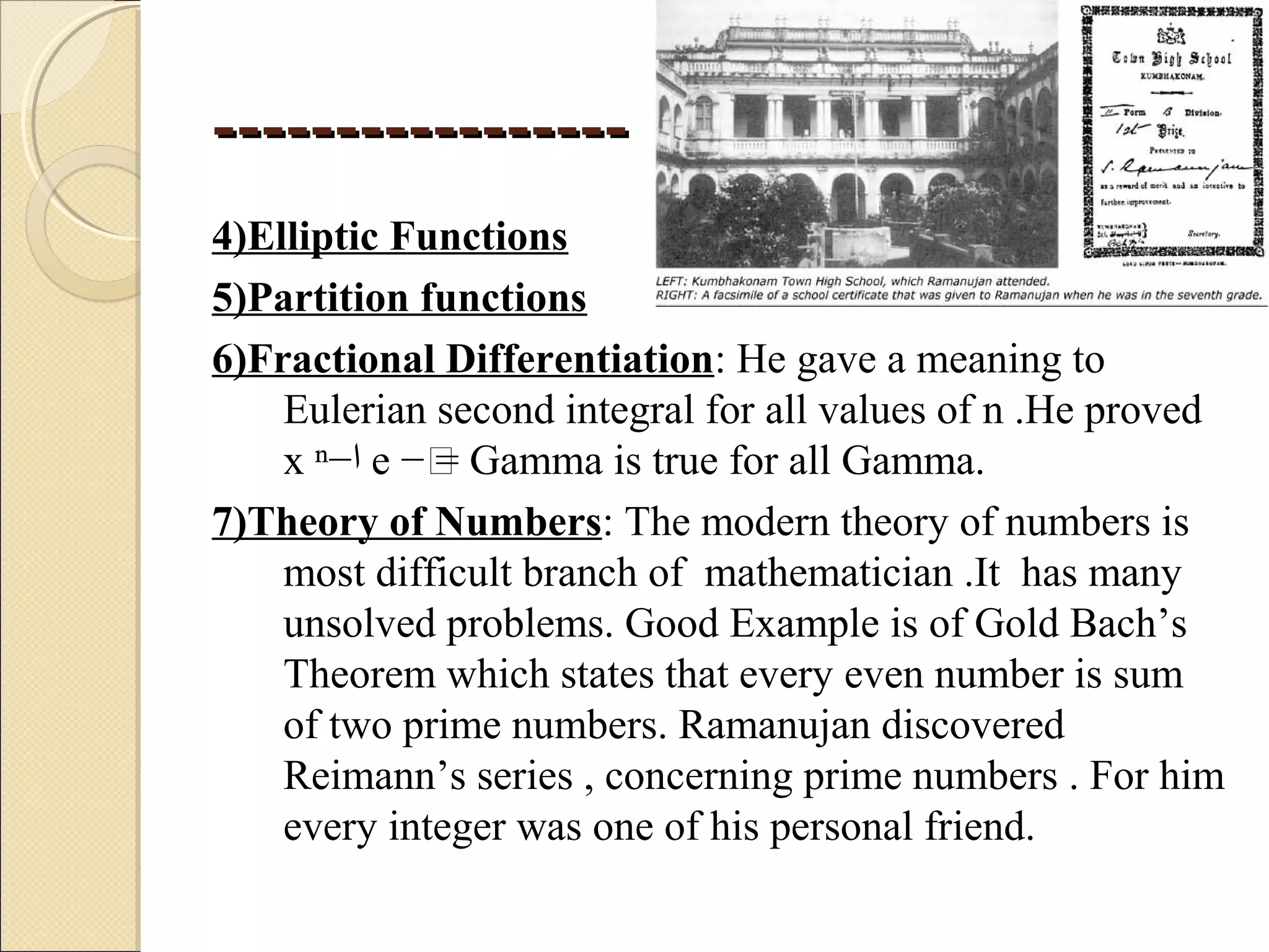 ----------------------------------
4)Elliptic Functions
5)Partition functions
6)Fractional Differentiation: He gave a meaning to
Eulerian second integral for all values of n .He proved
x ⁿ−‫ا‬ e −ͯ= Gamma is true for all Gamma.
7)Theory of Numbers: The modern theory of numbers is
most difficult branch of mathematician .It has many
unsolved problems. Good Example is of Gold Bach’s
Theorem which states that every even number is sum
of two prime numbers. Ramanujan discovered
Reimann’s series , concerning prime numbers . For him
every integer was one of his personal friend.
 