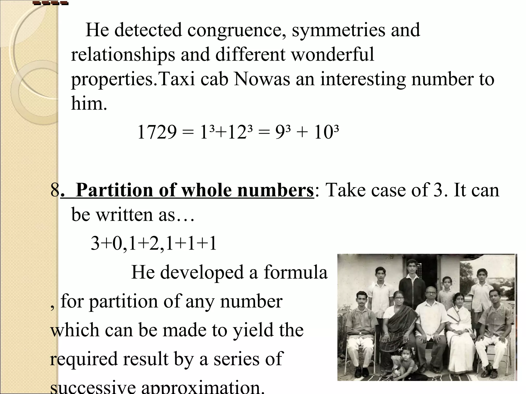 --------
He detected congruence, symmetries and
relationships and different wonderful
properties.Taxi cab Nowas an interesting number to
him.
1729 = 1³+12³ = 9³ + 10³
8. Partition of whole numbers: Take case of 3. It can
be written as…
3+0,1+2,1+1+1
He developed a formula
, for partition of any number
which can be made to yield the
required result by a series of
 