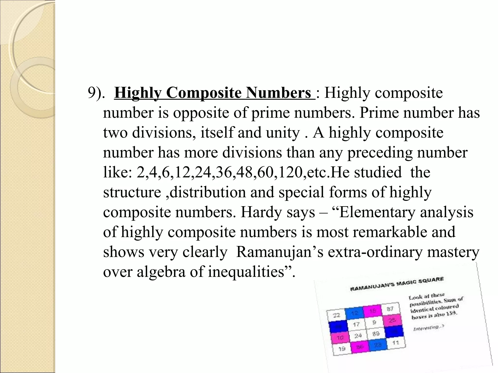 9). Highly Composite Numbers : Highly composite
number is opposite of prime numbers. Prime number has
two divisions, itself and unity . A highly composite
number has more divisions than any preceding number
like: 2,4,6,12,24,36,48,60,120,etc.He studied the
structure ,distribution and special forms of highly
composite numbers. Hardy says – “Elementary analysis
of highly composite numbers is most remarkable and
shows very clearly Ramanujan’s extra-ordinary mastery
over algebra of inequalities”.
 