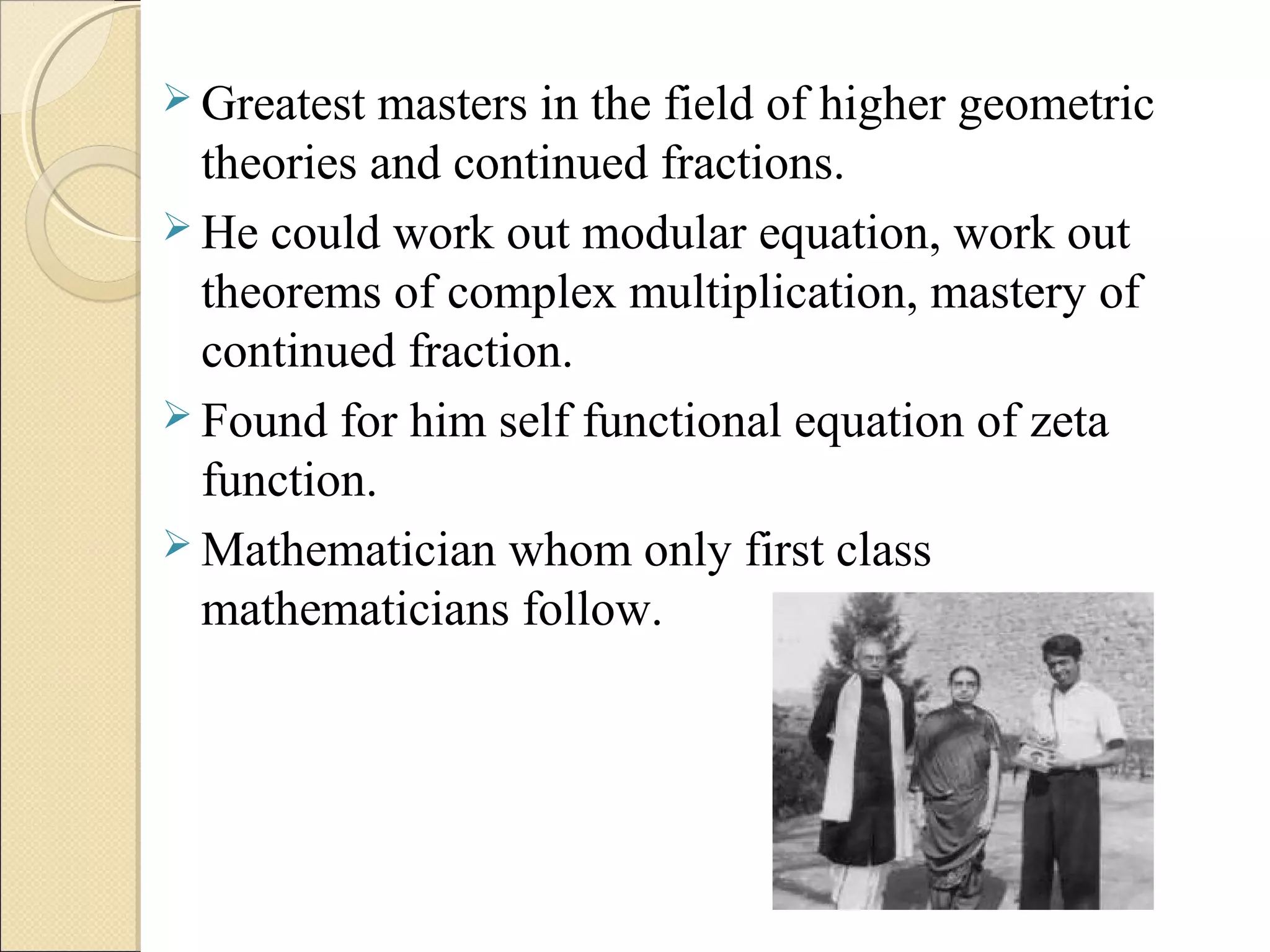  Greatest masters in the field of higher geometric
theories and continued fractions.
 He could work out modular equation, work out
theorems of complex multiplication, mastery of
continued fraction.
 Found for him self functional equation of zeta
function.
 Mathematician whom only first class
mathematicians follow.
 