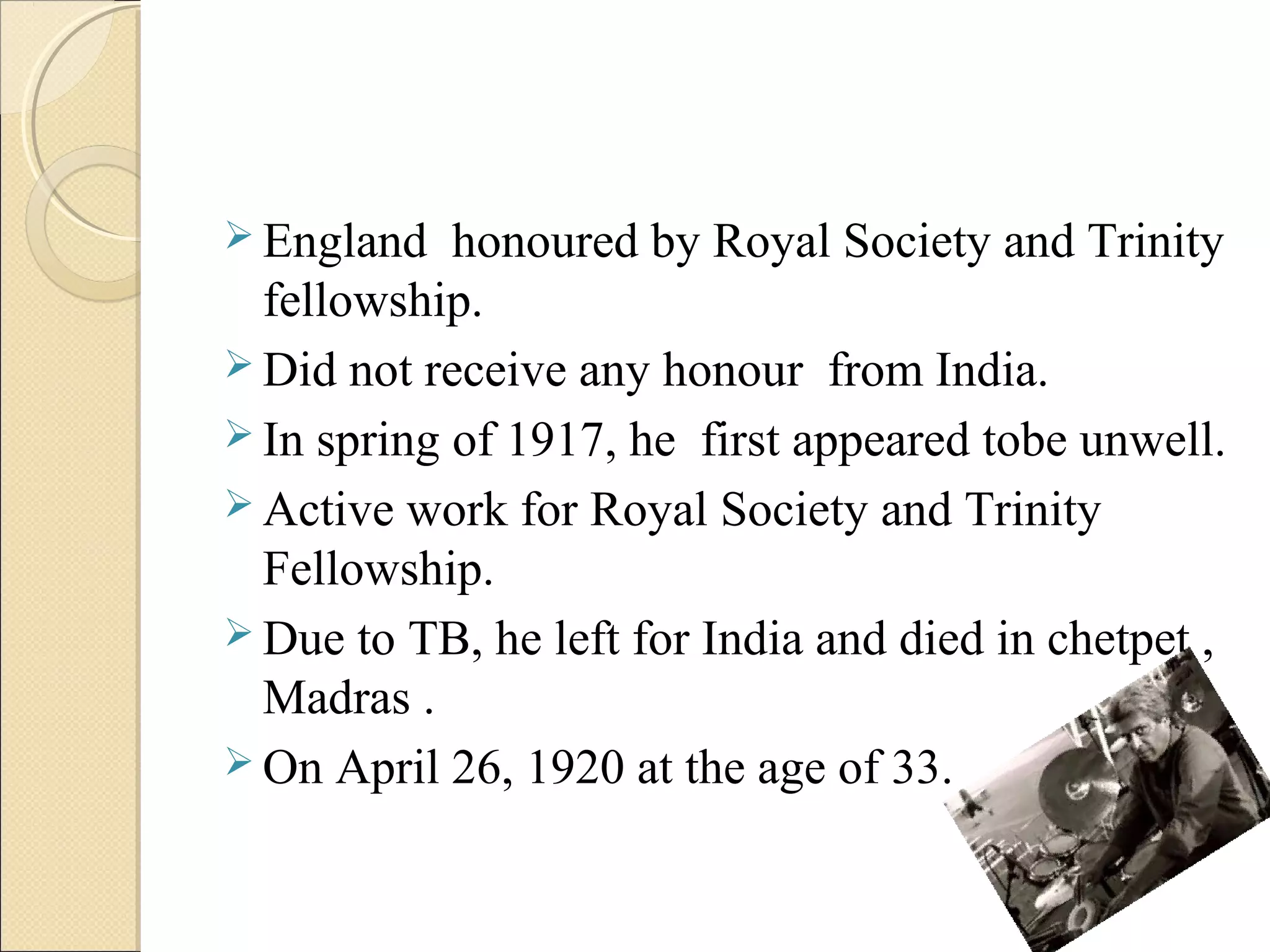  England honoured by Royal Society and Trinity
fellowship.
 Did not receive any honour from India.
 In spring of 1917, he first appeared tobe unwell.
 Active work for Royal Society and Trinity
Fellowship.
 Due to TB, he left for India and died in chetpet ,
Madras .
 On April 26, 1920 at the age of 33.
 