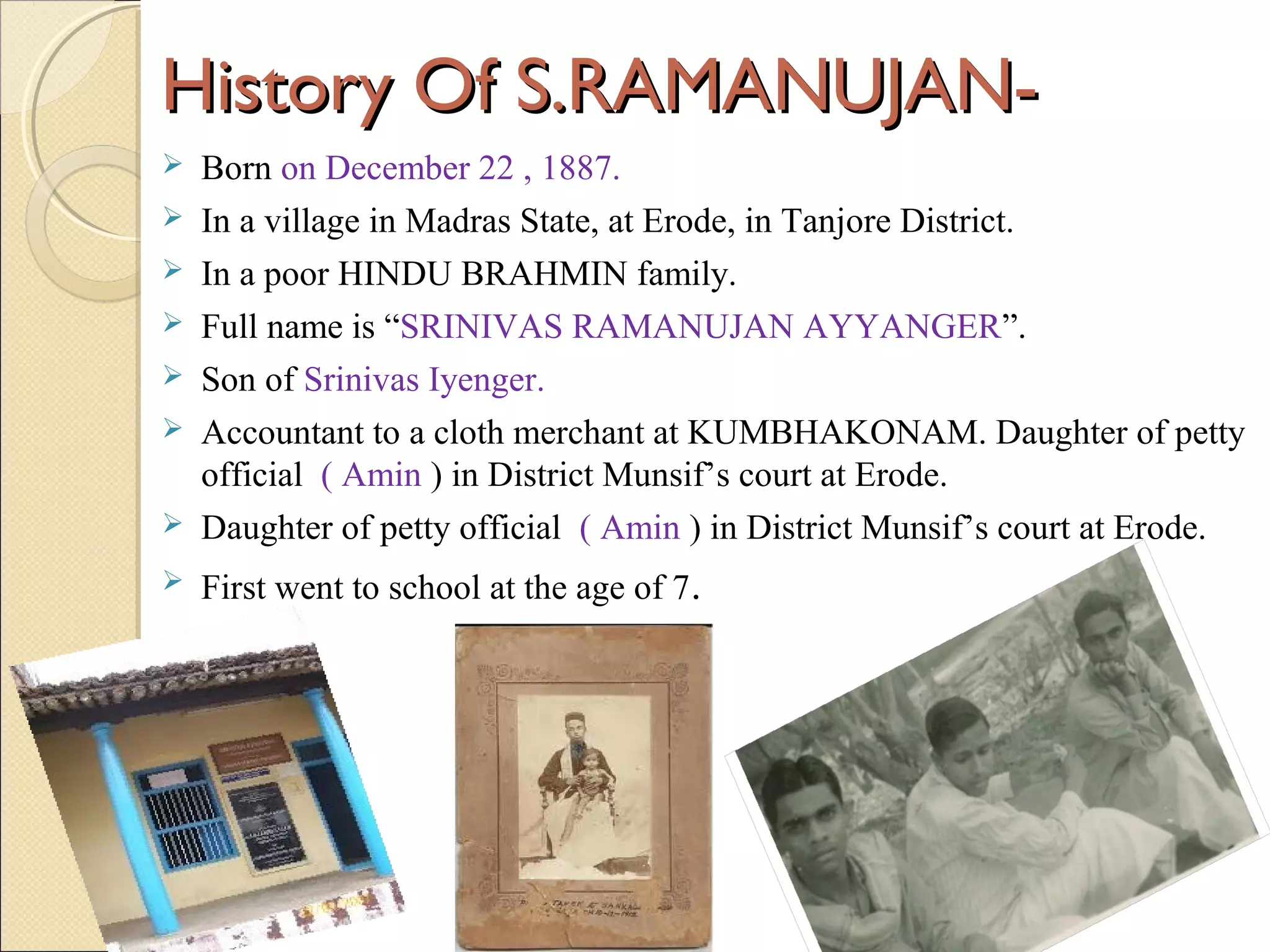History Of S.RAMANUJAN-History Of S.RAMANUJAN-
 Born on December 22 , 1887.
 In a village in Madras State, at Erode, in Tanjore District.
 In a poor HINDU BRAHMIN family.
 Full name is “SRINIVAS RAMANUJAN AYYANGER”.
 Son of Srinivas Iyenger.
 Accountant to a cloth merchant at KUMBHAKONAM. Daughter of petty
official ( Amin ) in District Munsif’s court at Erode.
 Daughter of petty official ( Amin ) in District Munsif’s court at Erode.
 First went to school at the age of 7.
 