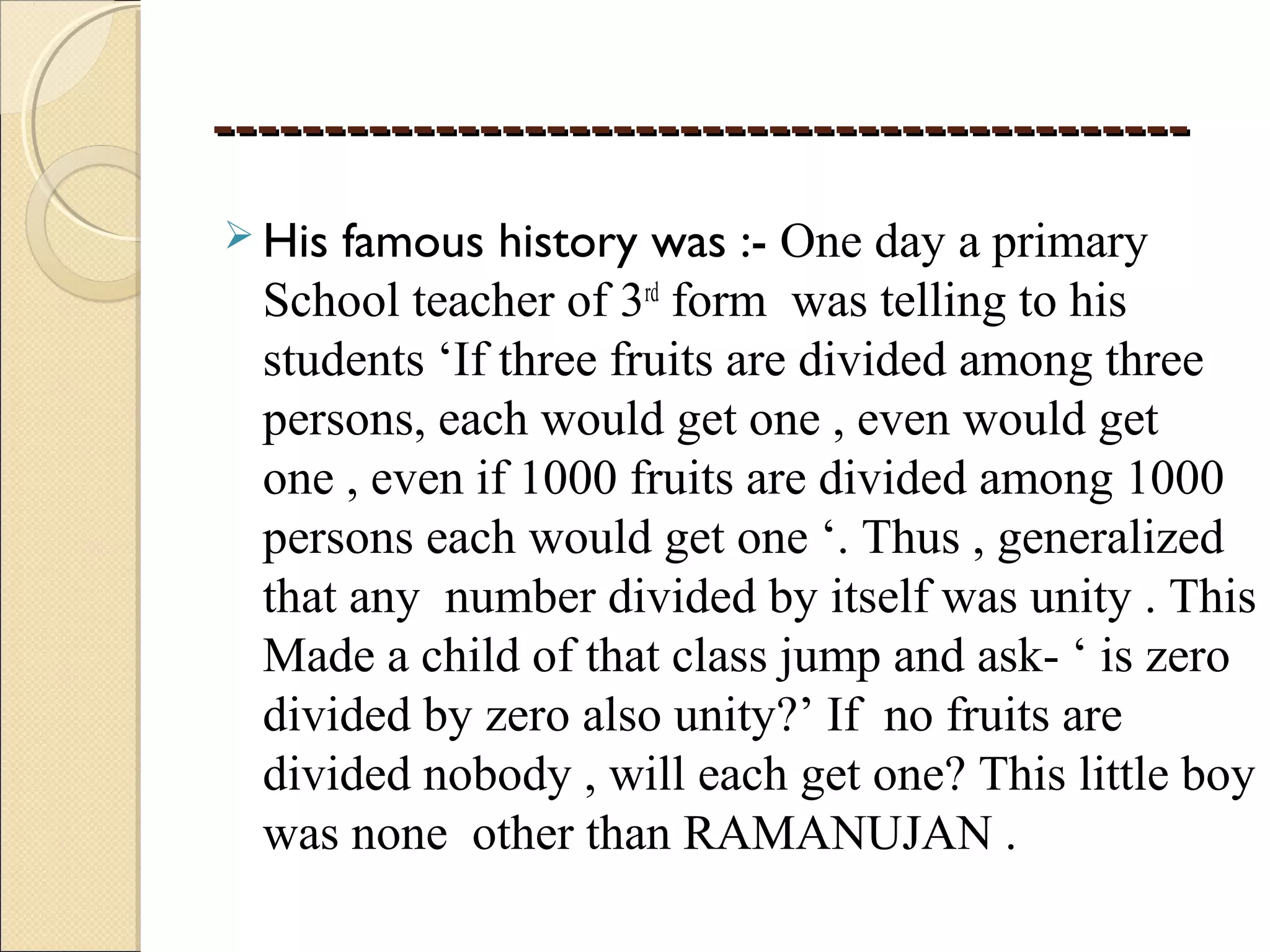 ----------------------------------------------------------------------------------------
 His famous history was :- One day a primary
School teacher of 3rd
form was telling to his
students ‘If three fruits are divided among three
persons, each would get one , even would get
one , even if 1000 fruits are divided among 1000
persons each would get one ‘. Thus , generalized
that any number divided by itself was unity . This
Made a child of that class jump and ask- ‘ is zero
divided by zero also unity?’ If no fruits are
divided nobody , will each get one? This little boy
was none other than RAMANUJAN .
 