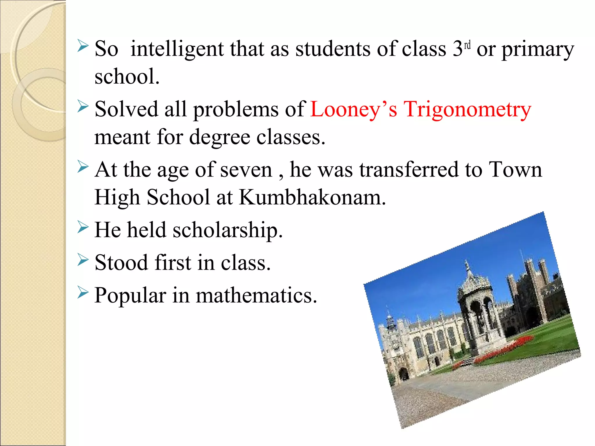  So intelligent that as students of class 3rd
or primary
school.
 Solved all problems of Looney’s Trigonometry
meant for degree classes.
 At the age of seven , he was transferred to Town
High School at Kumbhakonam.
 He held scholarship.
 Stood first in class.
 Popular in mathematics.
 