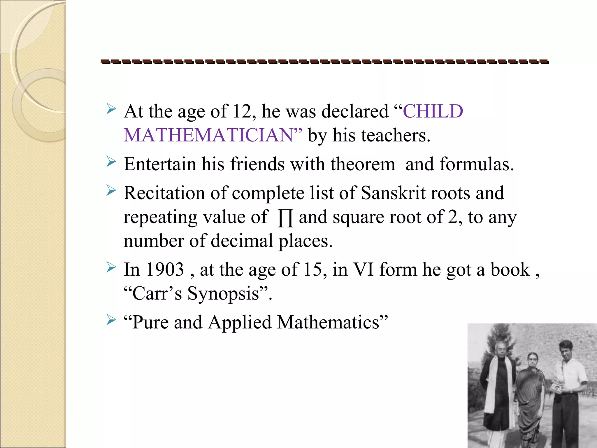 --------------------------------------------------------------------------------------
 At the age of 12, he was declared “CHILD
MATHEMATICIAN” by his teachers.
 Entertain his friends with theorem and formulas.
 Recitation of complete list of Sanskrit roots and
repeating value of ∏ and square root of 2, to any
number of decimal places.
 In 1903 , at the age of 15, in VI form he got a book ,
“Carr’s Synopsis”.
 “Pure and Applied Mathematics”
 