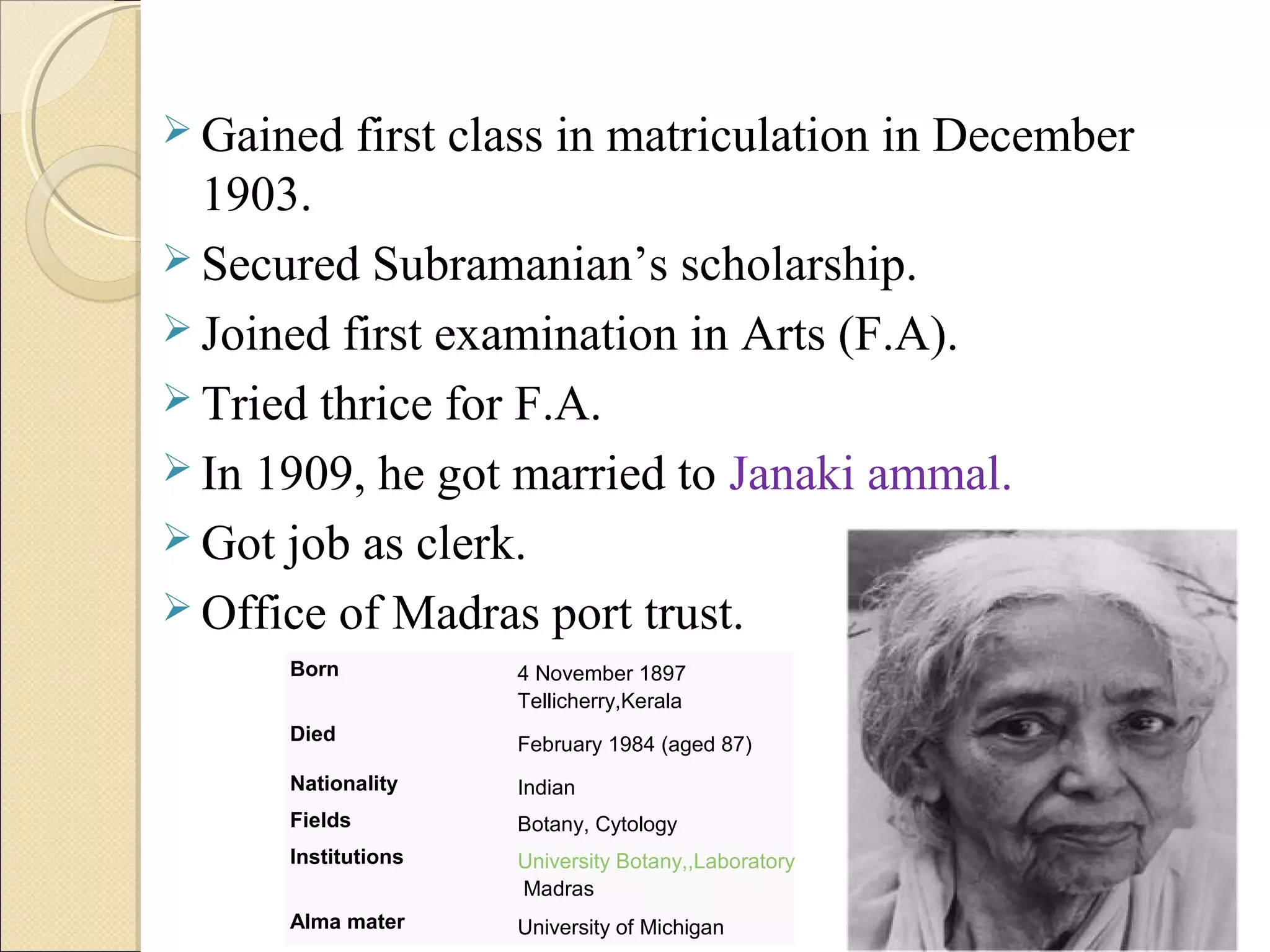  Gained first class in matriculation in December
1903.
 Secured Subramanian’s scholarship.
 Joined first examination in Arts (F.A).
 Tried thrice for F.A.
 In 1909, he got married to Janaki ammal.
 Got job as clerk.
 Office of Madras port trust.
Born 4 November 1897
Tellicherry,Kerala
Died February 1984 (aged 87)
Nationality Indian
Fields Botany, Cytology
Institutions University Botany,,Laboratory
Madras
Alma mater University of Michigan
 