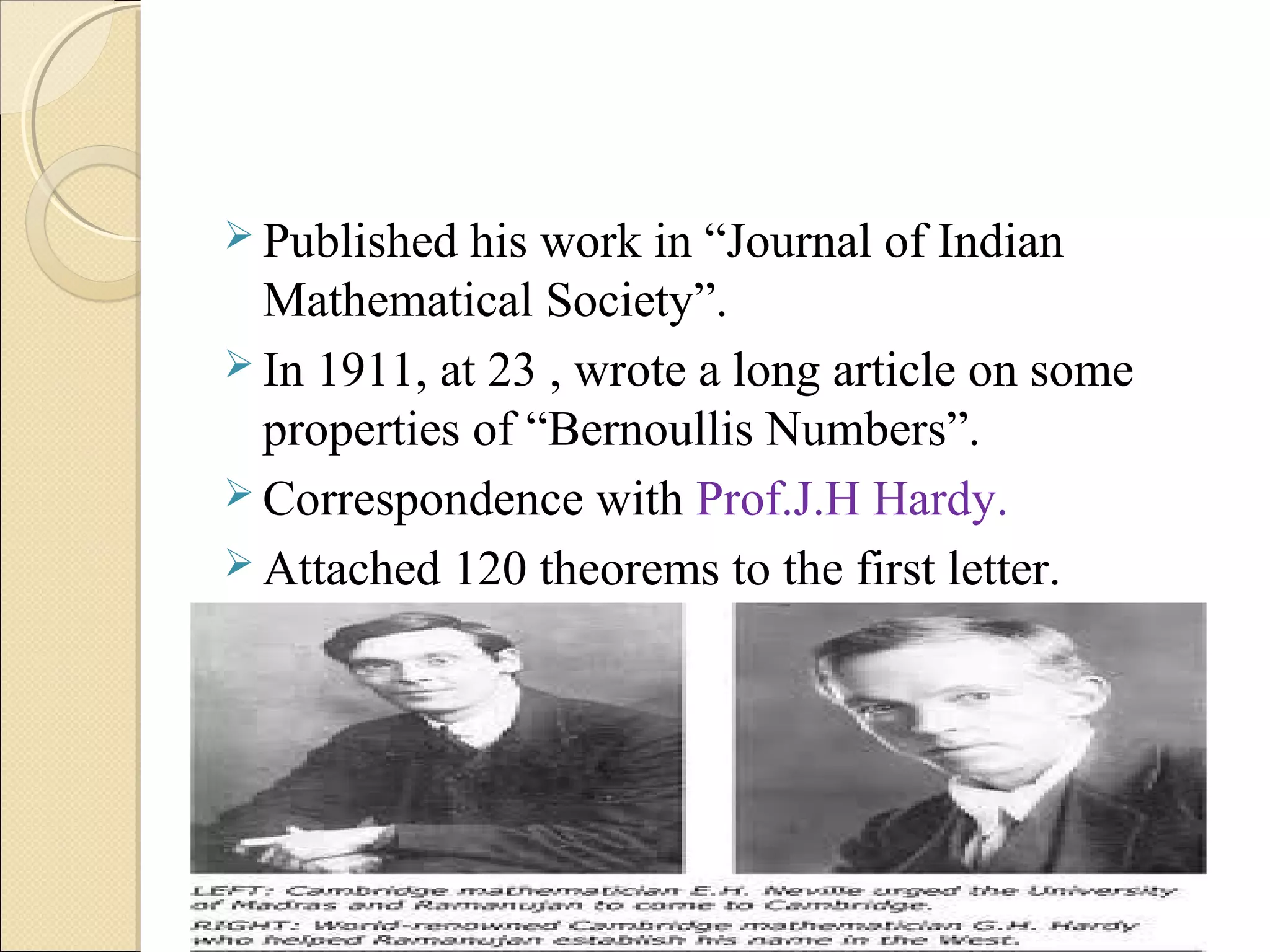  Published his work in “Journal of Indian
Mathematical Society”.
 In 1911, at 23 , wrote a long article on some
properties of “Bernoullis Numbers”.
 Correspondence with Prof.J.H Hardy.
 Attached 120 theorems to the first letter.
 