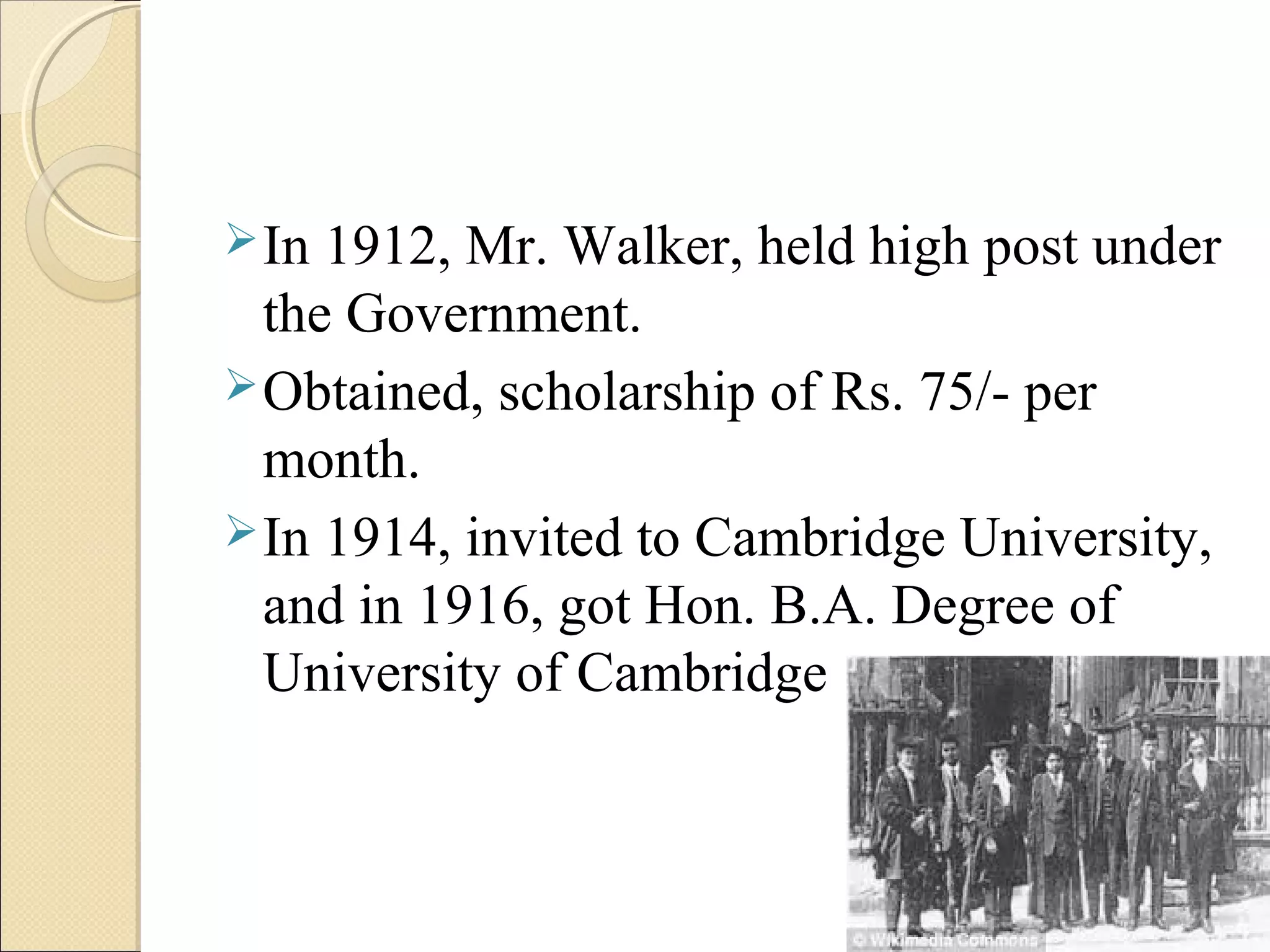 In 1912, Mr. Walker, held high post under
the Government.
Obtained, scholarship of Rs. 75/- per
month.
In 1914, invited to Cambridge University,
and in 1916, got Hon. B.A. Degree of
University of Cambridge
 