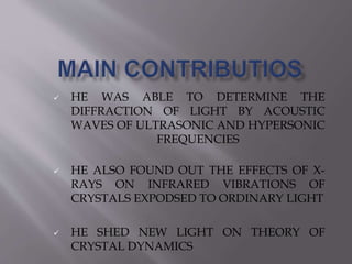  HE WAS ABLE TO DETERMINE THE 
DIFFRACTION OF LIGHT BY ACOUSTIC 
WAVES OF ULTRASONIC AND HYPERSONIC 
FREQUENCIES 
 HE ALSO FOUND OUT THE EFFECTS OF X-RAYS 
ON INFRARED VIBRATIONS OF 
CRYSTALS EXPODSED TO ORDINARY LIGHT 
 HE SHED NEW LIGHT ON THEORY OF 
CRYSTAL DYNAMICS 
 