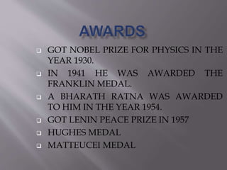  GOT NOBEL PRIZE FOR PHYSICS IN THE 
YEAR 1930. 
 IN 1941 HE WAS AWARDED THE 
FRANKLIN MEDAL. 
 A BHARATH RATNA WAS AWARDED 
TO HIM IN THE YEAR 1954. 
 GOT LENIN PEACE PRIZE IN 1957 
 HUGHES MEDAL 
 MATTEUCEI MEDAL 
 