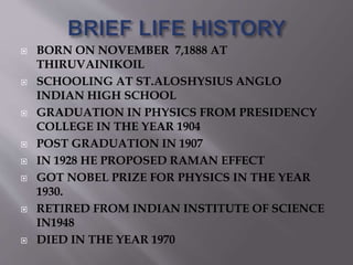  BORN ON NOVEMBER 7,1888 AT 
THIRUVAINIKOIL 
 SCHOOLING AT ST.ALOSHYSIUS ANGLO 
INDIAN HIGH SCHOOL 
 GRADUATION IN PHYSICS FROM PRESIDENCY 
COLLEGE IN THE YEAR 1904 
 POST GRADUATION IN 1907 
 IN 1928 HE PROPOSED RAMAN EFFECT 
 GOT NOBEL PRIZE FOR PHYSICS IN THE YEAR 
1930. 
 RETIRED FROM INDIAN INSTITUTE OF SCIENCE 
IN1948 
 DIED IN THE YEAR 1970 
 