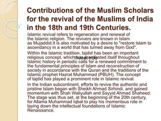 Contributions of the Muslim Scholars
for the revival of the Muslims of India
in the 18th and 19th Centuries.
Islamic revival refers to regeneration and renewal of
the Islamic religion. The revivers are known in Islam
as Mujaddid.It is also motivated by a desire to "restore Islam to
ascendancy in a world that has turned away from God".
Within the Islamic tradition, tajdid has been an important
religious concept, which has manifested itself throughout
Islamic history in periodic calls for a renewed commitment to
the fundamental principles of Islam and reconstruction of
society in accordance with the Quran and the traditions of the
Islamic prophet Hazrat Muhammad (PBUH). The concept
of tajdid has played a prominent role in Islamic revival.
In the Indian subcontinent, efforts to revive the authentic and
pristine Islam began with Sheikh Ahmad Sirhindi, and gained
momentum with Shah Waliyullah and Sayyid Ahmad Shaheed.
The stage was thus set, at the beginning of the 20th century,
for Allama Muhammad Iqbal to play his momentous role in
laying down the intellectual foundations of Islamic
Renaissance.
THANK YOU
 