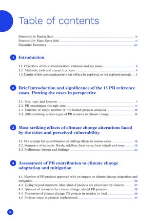 x
Introduction
1.1. Objectives of this communication: rationale and key issues .............................................. 3
1.2. Methods, tools and research process ...................................................................................... 4
1.3. Limits of this communication: what will not be explored, or not explored enough ..... 5
Brief introduction and significance of the 15 PB reference
cases. Putting the cases in perspective
2.1. Size, type and location ................................................................................................................ 7
2.2. PB experiences through time .................................................................................................. 11
2.3. Universe of study: number of PB funded projects analysed ....................................... 12
2.4. Differentiating various types of PB sensitive to climate change ................................... 14
Most striking effects of climate change alterations faced
by the cities and perceived vulnerability
3.1. Not a single but a combination of striking effects in various cases ................................ 18
3.2. Summary of accounts: floods, wildfires, heat waves, heat islands and more ............ 19
3.3. Preliminary lessons and findings ............................................................................................. 23
Assessment of PB contribution to climate change
adaptation and mitigation
4.1. Number of PB projects approved with an impact on climate change adaptation and
mitigation .................................................................................................................................................. 26
4.2. Going beyond numbers: what kind of projects are prioritized by citizens ............ 27
4.3. Amount of resources for climate change related PB projects ..................................... 38
4.4. Proportion of climate change PB projects in relation to total ..................................... 39
4.5. Projects voted vs projects implemented ................................................................................. 41
1
1
2
3
4
Foreword by Emilia Saiz ..................................................................................................................... iv
Foreword by Marc Serra Solé ............................................................................................................. vi
Executive Summary ............................................................................................................................. viii
Table of contents
 