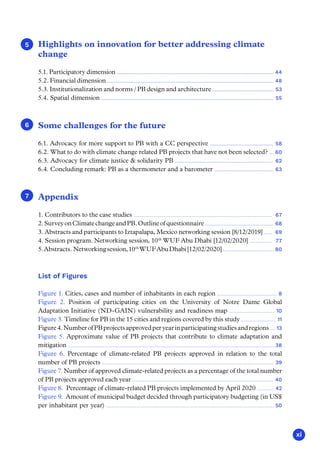 xi
Highlights on innovation for better addressing climate
change
5.1. Participatory dimension ................................................................................................................ 44
5.2. Financial dimension ....................................................................................................................... 48
5.3. Institutionalization and norms / PB design and architecture ............................................ 53
5.4. Spatial dimension ........................................................................................................................... 55
Some challenges for the future
6.1. Advocacy for more support to PB with a CC perspective ............................................. 58
6.2. What to do with climate change related PB projects that have not been selected? ... 60
6.3. Advocacy for climate justice  solidarity PB ...................................................................... 62
6.4. Concluding remark: PB as a thermometer and a barometer .......................................... 63
Appendix
1. Contributors to the case studies ..................................................................................................................... 67
2.SurveyonClimatechangeandPB.Outlineofquestionnaire.......................................................... 68
3. Abstracts and participants to Iztapalapa, Mexico networking session [8/12/2019] ....... 69
4. Session program. Networking session, 10th
WUF Abu Dhabi [12/02/2020] ................... 77
5.Abstracts. Networkingsession,10th
WUFAbuDhabi[12/02/2020]........................................... 80
List of Figures
Figure 1. Cities, cases and number of inhabitants in each region ................................................. 8
Figure 2. Position of participating cities on the University of Notre Dame Global
Adaptation Initiative (ND-GAIN) vulnerability and readiness map ..................................... 10
Figure 3. Timeline for PB in the 15 cities and regions covered by this study ............................. 11
Figure4.NumberofPBprojectsapprovedperyearinparticipatingstudiesandregions..... 13
Figure 5. Approximate value of PB projects that contribute to climate adaptation and
mitigation .........................................................................................................................................................................38
Figure 6. Percentage of climate-related PB projects approved in relation to the total
number of PB projects ............................................................................................................................................. 39
Figure 7. Number of approved climate-related projects as a percentage of the total number
of PB projects approved each year .................................................................................................................... 40
Figure 8. Percentage of climate-related PB projects implemented by April 2020 .............. 42
Figure 9. Amount of municipal budget decided through participatory budgeting (in US$
per inhabitant per year) ......................................................................................................................................... 50
1
1
1
5
6
7
 